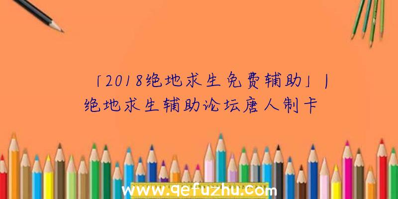 「2018绝地求生免费辅助」|绝地求生辅助论坛唐人制卡